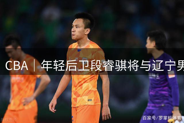 CBA｜年轻后卫段睿骐将与辽宁男篮签约四年